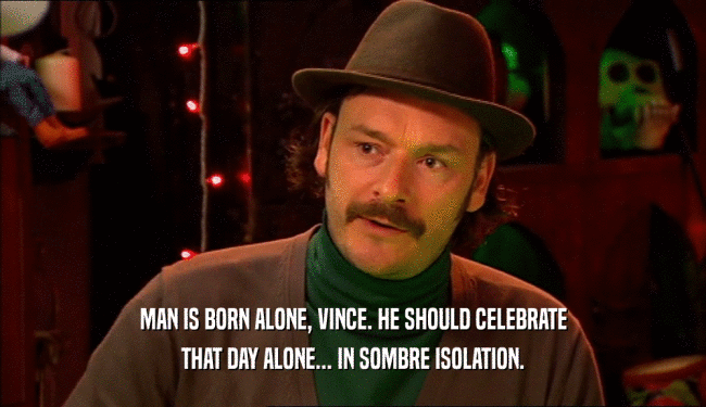 MAN IS BORN ALONE, VINCE. HE SHOULD CELEBRATE THAT DAY ALONE... IN SOMBRE ISOLATION. 