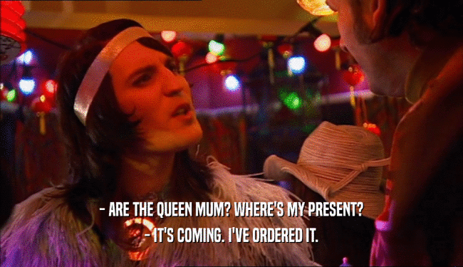 - ARE THE QUEEN MUM? WHERE'S MY PRESENT?
 - IT'S COMING. I'VE ORDERED IT.
 