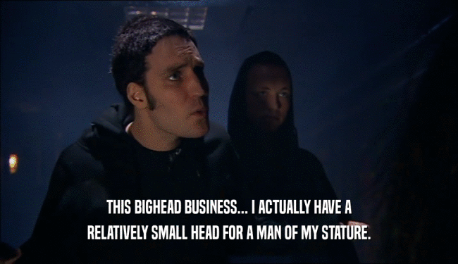 THIS BIGHEAD BUSINESS... I ACTUALLY HAVE A RELATIVELY SMALL HEAD FOR A MAN OF MY STATURE. 