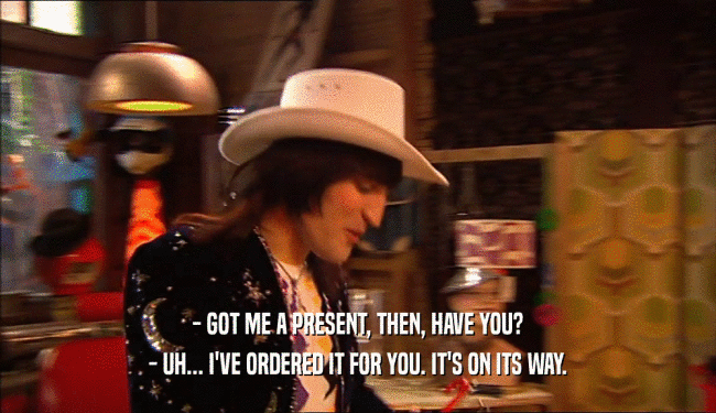- GOT ME A PRESENT, THEN, HAVE YOU? - UH... I'VE ORDERED IT FOR YOU. IT'S ON ITS WAY. 