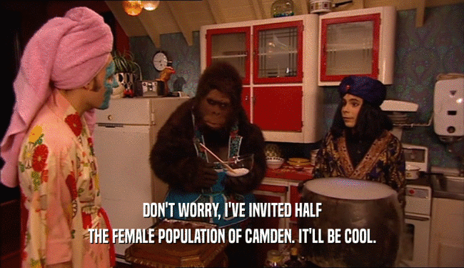 DON'T WORRY, I'VE INVITED HALF THE FEMALE POPULATION OF CAMDEN. IT'LL BE COOL. 