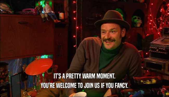 IT'S A PRETTY WARM MOMENT.
 YOU'RE WELCOME TO JOIN US IF YOU FANCY.
 