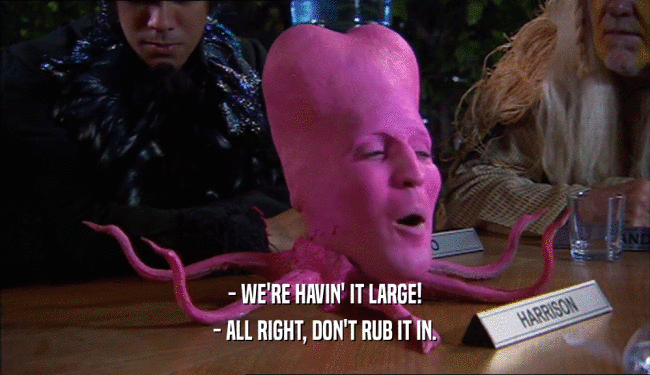 - WE'RE HAVIN' IT LARGE! - ALL RIGHT, DON'T RUB IT IN. 