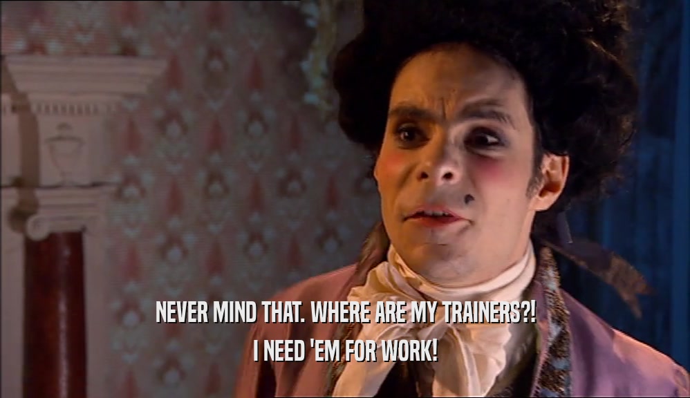 NEVER MIND THAT. WHERE ARE MY TRAINERS?! I NEED 'EM FOR WORK! 