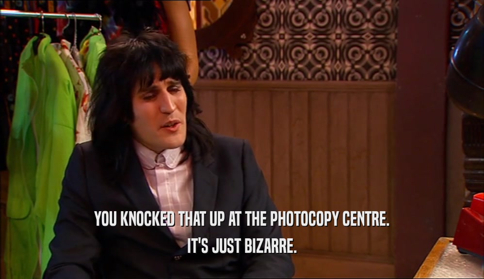 YOU KNOCKED THAT UP AT THE PHOTOCOPY CENTRE. IT'S JUST BIZARRE. 