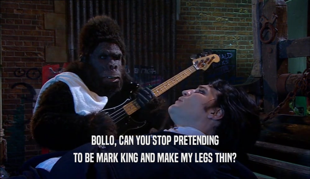 BOLLO, CAN YOU STOP PRETENDING
 TO BE MARK KING AND MAKE MY LEGS THIN?
 