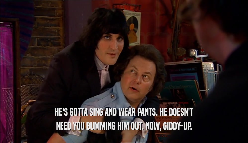HE'S GOTTA SING AND WEAR PANTS. HE DOESN'T NEED YOU BUMMING HIM OUT. NOW, GIDDY-UP. 