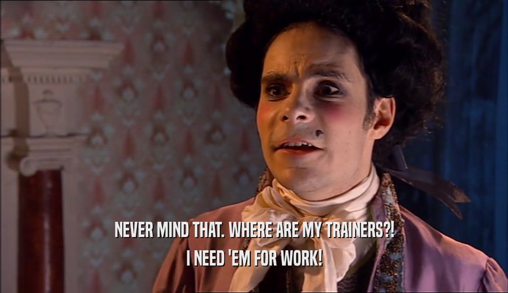 NEVER MIND THAT. WHERE ARE MY TRAINERS?! I NEED 'EM FOR WORK! 