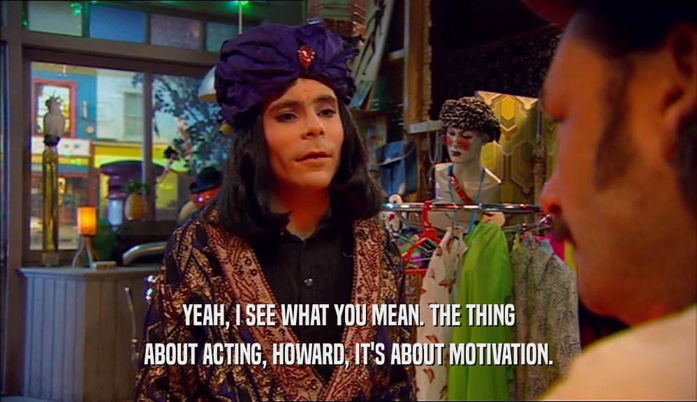YEAH, I SEE WHAT YOU MEAN. THE THING ABOUT ACTING, HOWARD, IT'S ABOUT MOTIVATION. 