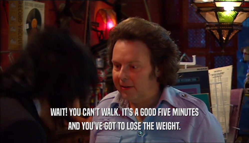 WAIT! YOU CAN'T WALK. IT'S A GOOD FIVE MINUTES AND YOU'VE GOT TO LOSE THE WEIGHT. 