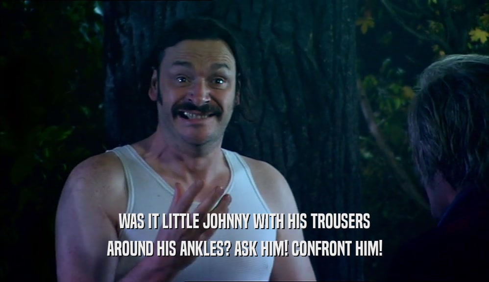 WAS IT LITTLE JOHNNY WITH HIS TROUSERS AROUND HIS ANKLES? ASK HIM! CONFRONT HIM! 
