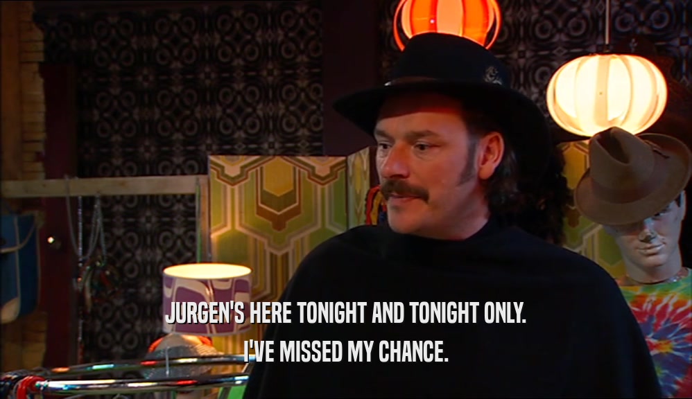 JURGEN'S HERE TONIGHT AND TONIGHT ONLY. I'VE MISSED MY CHANCE. 
