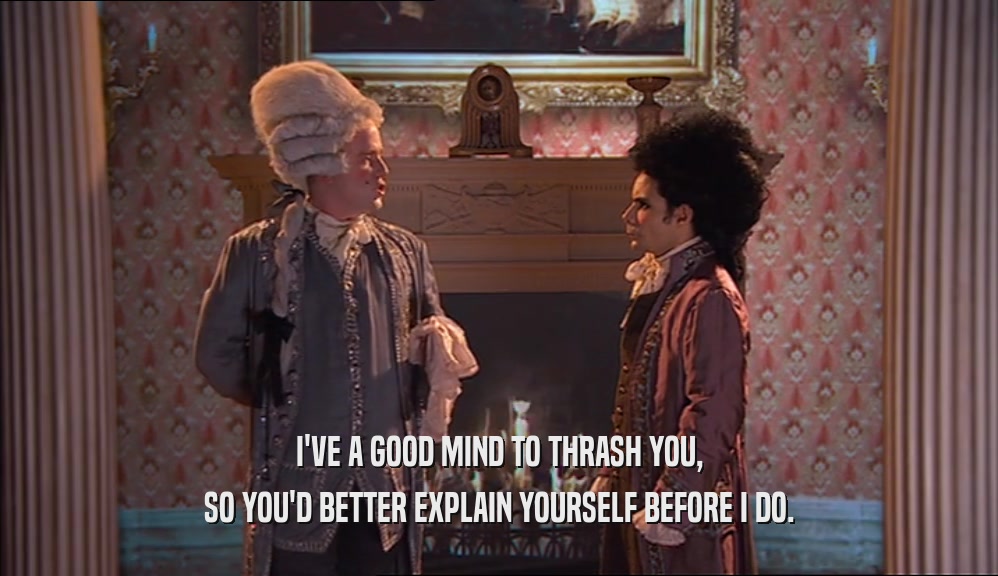 I'VE A GOOD MIND TO THRASH YOU, SO YOU'D BETTER EXPLAIN YOURSELF BEFORE I DO. 