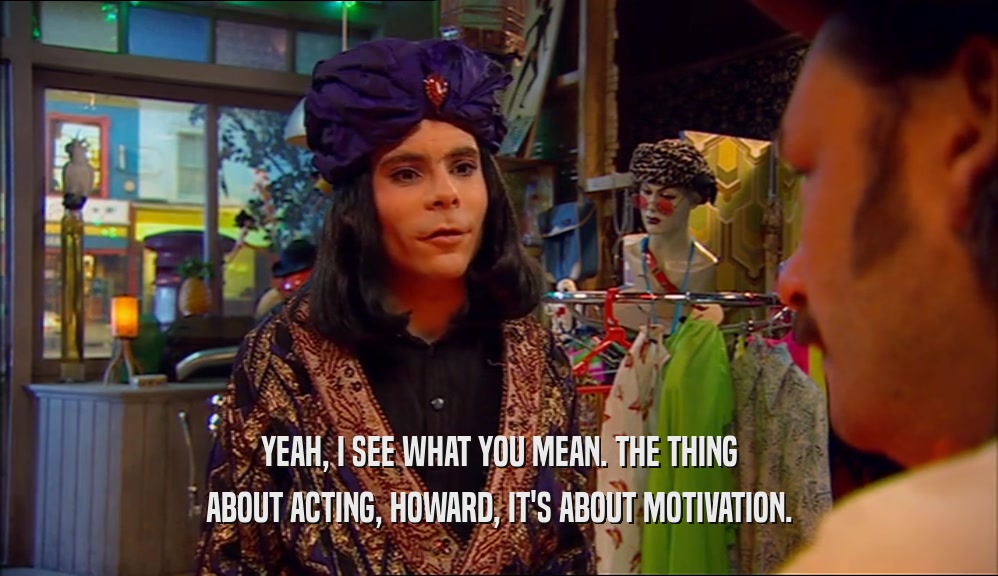 YEAH, I SEE WHAT YOU MEAN. THE THING ABOUT ACTING, HOWARD, IT'S ABOUT MOTIVATION. 
