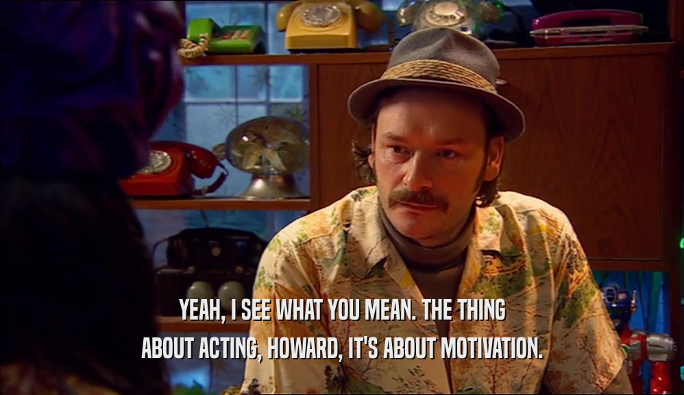 YEAH, I SEE WHAT YOU MEAN. THE THING ABOUT ACTING, HOWARD, IT'S ABOUT MOTIVATION. 