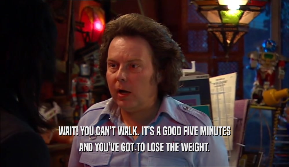 WAIT! YOU CAN'T WALK. IT'S A GOOD FIVE MINUTES AND YOU'VE GOT TO LOSE THE WEIGHT. 