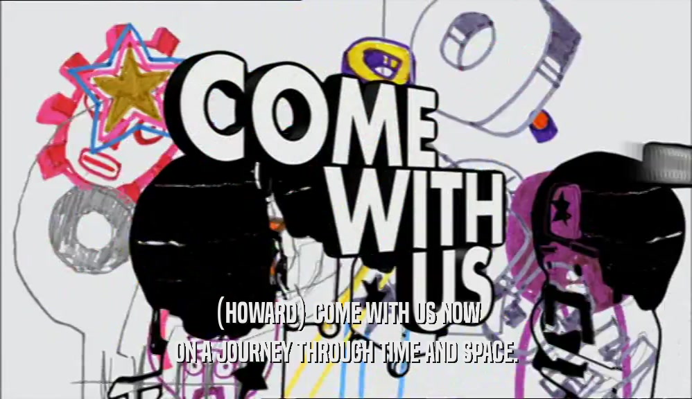 (HOWARD) COME WITH US NOW ON A JOURNEY THROUGH TIME AND SPACE. 