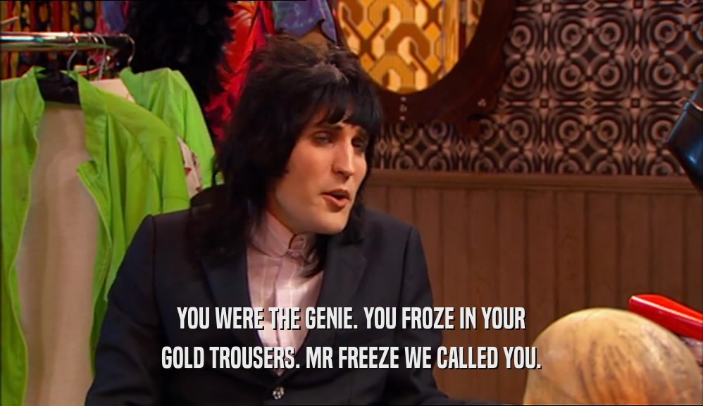YOU WERE THE GENIE. YOU FROZE IN YOUR GOLD TROUSERS. MR FREEZE WE CALLED YOU. 