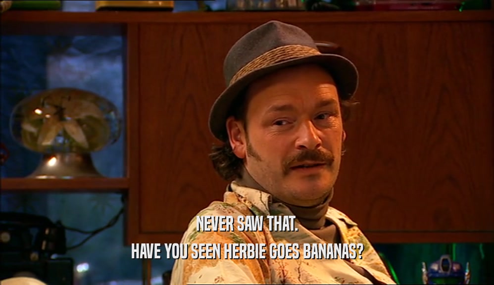 NEVER SAW THAT.
 HAVE YOU SEEN HERBIE GOES BANANAS?
 