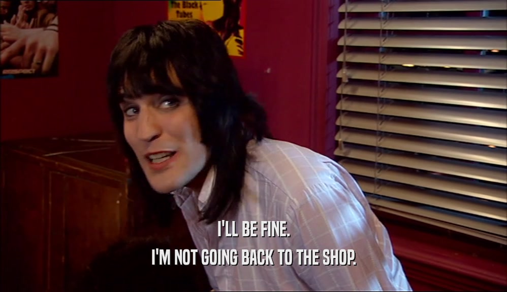 I'LL BE FINE. I'M NOT GOING BACK TO THE SHOP. 