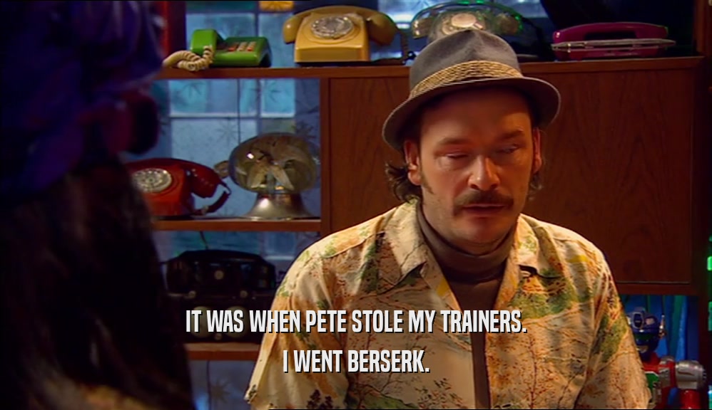 IT WAS WHEN PETE STOLE MY TRAINERS. I WENT BERSERK. 