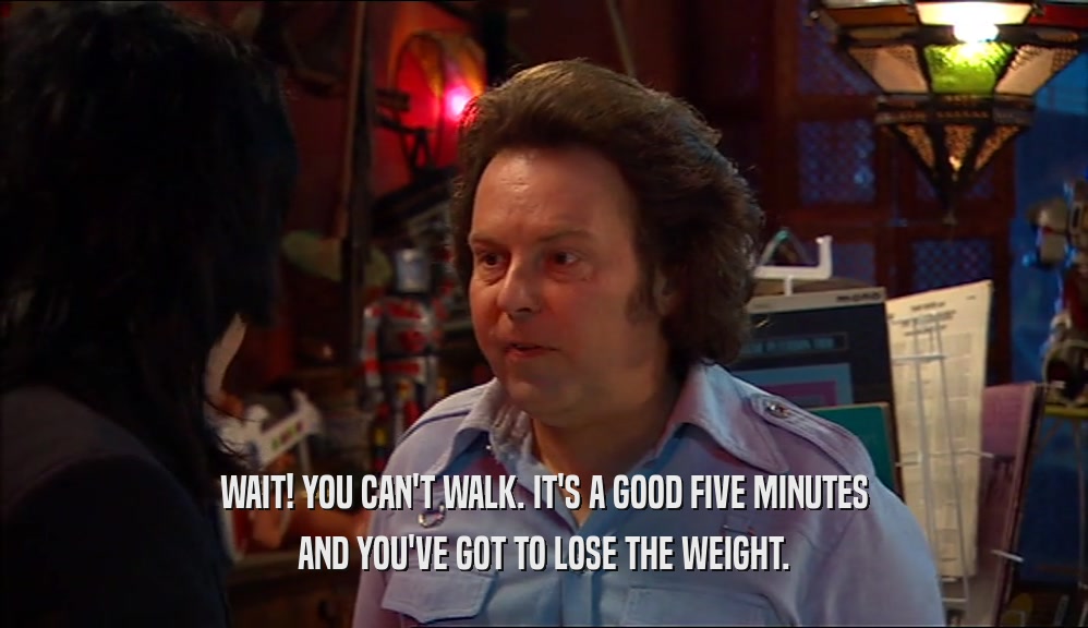 WAIT! YOU CAN'T WALK. IT'S A GOOD FIVE MINUTES AND YOU'VE GOT TO LOSE THE WEIGHT. 