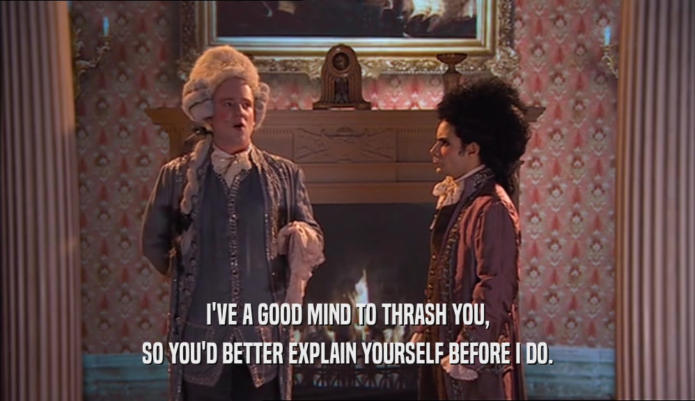 I'VE A GOOD MIND TO THRASH YOU, SO YOU'D BETTER EXPLAIN YOURSELF BEFORE I DO. 