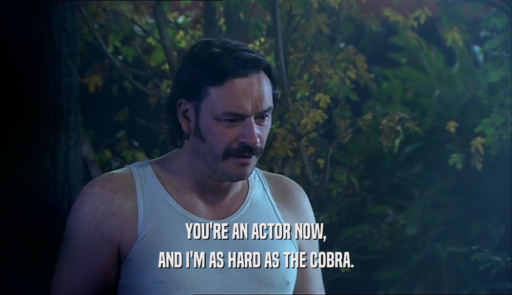 YOU'RE AN ACTOR NOW, AND I'M AS HARD AS THE COBRA. 