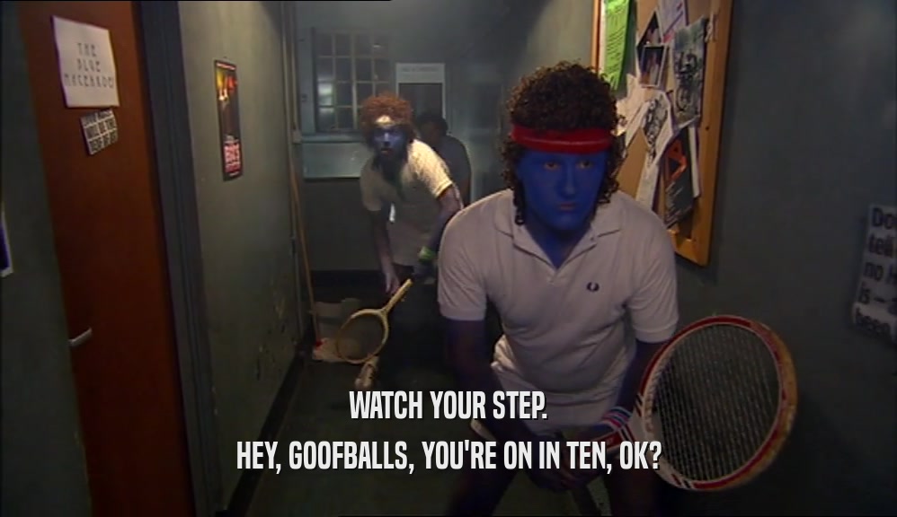 WATCH YOUR STEP.
 HEY, GOOFBALLS, YOU'RE ON IN TEN, OK?
 