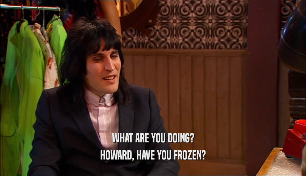 WHAT ARE YOU DOING?
 HOWARD, HAVE YOU FROZEN?
 
