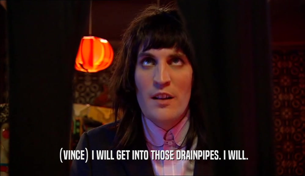 (VINCE) I WILL GET INTO THOSE DRAINPIPES. I WILL.  