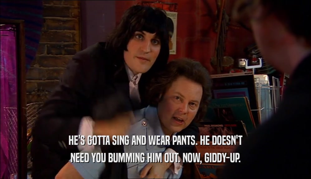 HE'S GOTTA SING AND WEAR PANTS. HE DOESN'T NEED YOU BUMMING HIM OUT. NOW, GIDDY-UP. 