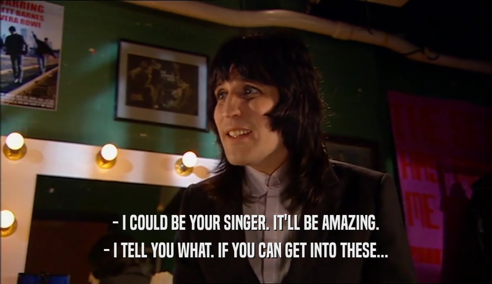 - I COULD BE YOUR SINGER. IT'LL BE AMAZING. - I TELL YOU WHAT. IF YOU CAN GET INTO THESE... 