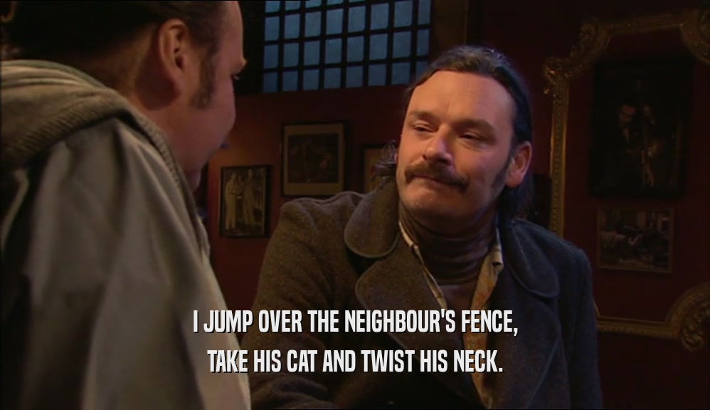I JUMP OVER THE NEIGHBOUR'S FENCE, TAKE HIS CAT AND TWIST HIS NECK. 