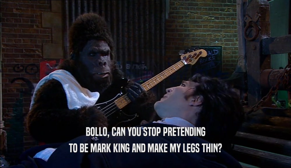BOLLO, CAN YOU STOP PRETENDING
 TO BE MARK KING AND MAKE MY LEGS THIN?
 