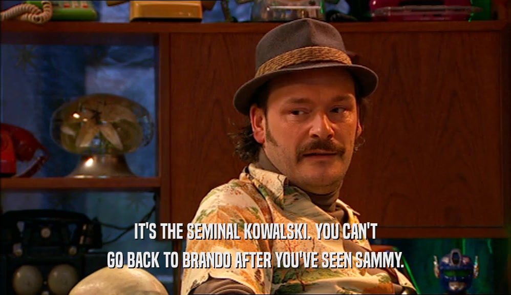 IT'S THE SEMINAL KOWALSKI. YOU CAN'T
 GO BACK TO BRANDO AFTER YOU'VE SEEN SAMMY.
 