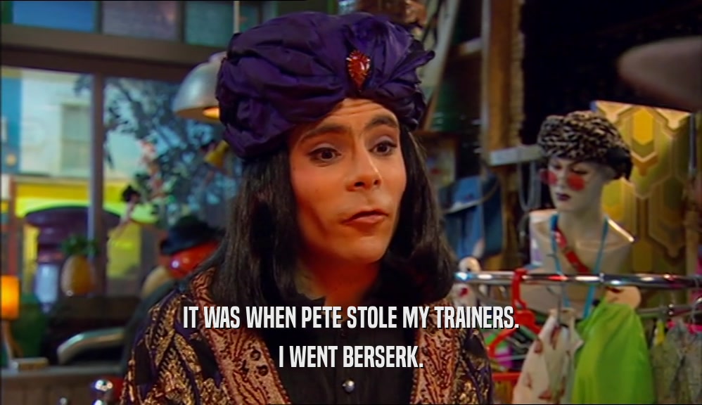IT WAS WHEN PETE STOLE MY TRAINERS. I WENT BERSERK. 