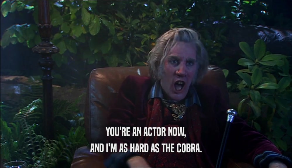 YOU'RE AN ACTOR NOW, AND I'M AS HARD AS THE COBRA. 