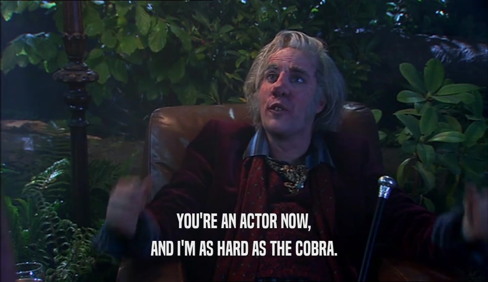 YOU'RE AN ACTOR NOW, AND I'M AS HARD AS THE COBRA. 