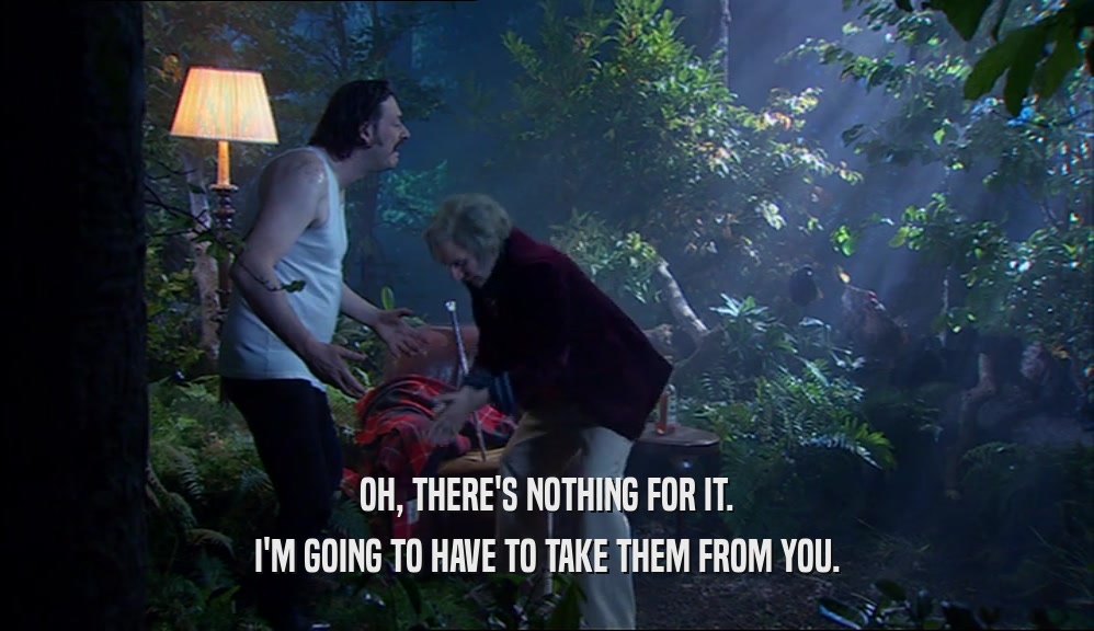 OH, THERE'S NOTHING FOR IT. I'M GOING TO HAVE TO TAKE THEM FROM YOU. 