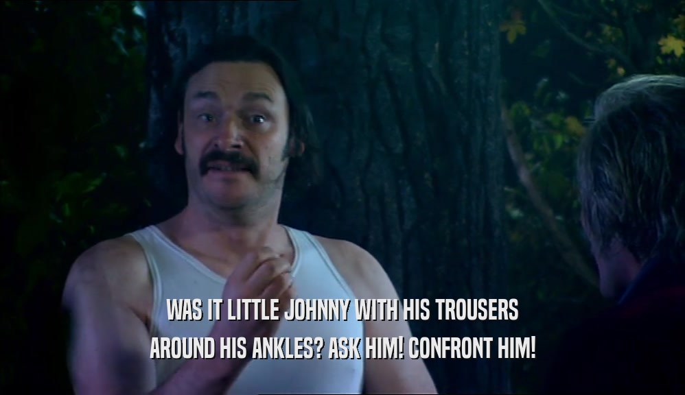 WAS IT LITTLE JOHNNY WITH HIS TROUSERS AROUND HIS ANKLES? ASK HIM! CONFRONT HIM! 
