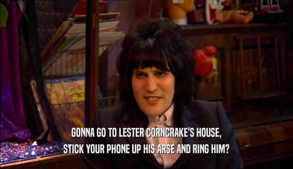 GONNA GO TO LESTER CORNCRAKE'S HOUSE,
 STICK YOUR PHONE UP HIS ARSE AND RING HIM?
 