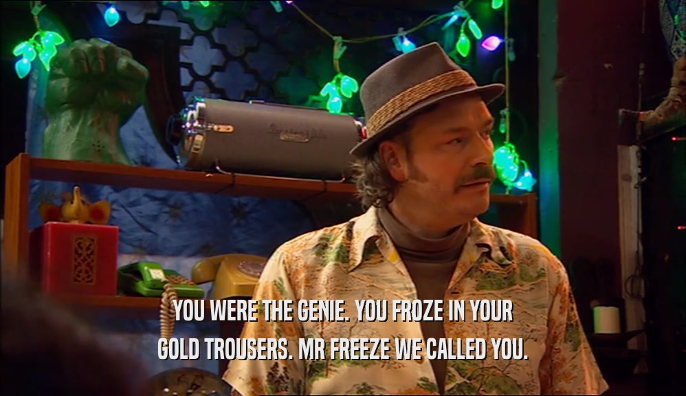 YOU WERE THE GENIE. YOU FROZE IN YOUR GOLD TROUSERS. MR FREEZE WE CALLED YOU. 