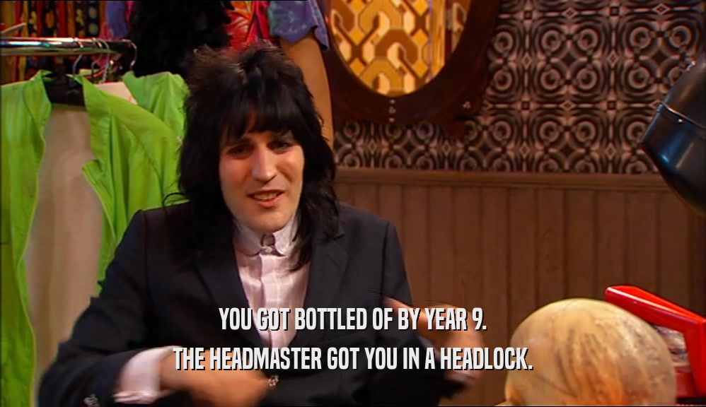YOU GOT BOTTLED OF BY YEAR 9. THE HEADMASTER GOT YOU IN A HEADLOCK. 