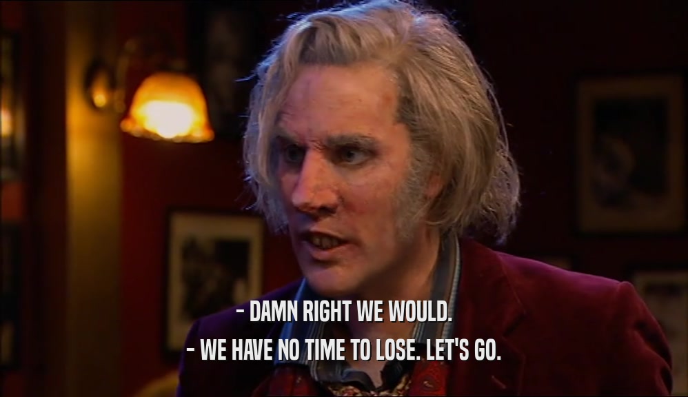 - DAMN RIGHT WE WOULD. - WE HAVE NO TIME TO LOSE. LET'S GO. 