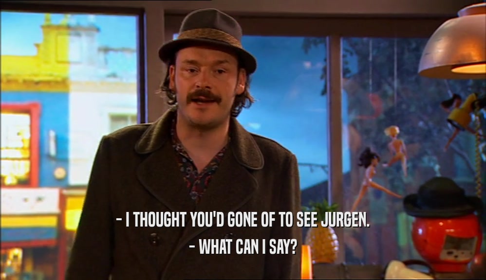 - I THOUGHT YOU'D GONE OF TO SEE JURGEN. - WHAT CAN I SAY? 