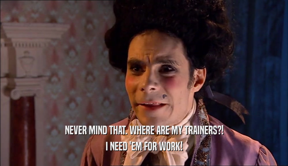 NEVER MIND THAT. WHERE ARE MY TRAINERS?! I NEED 'EM FOR WORK! 