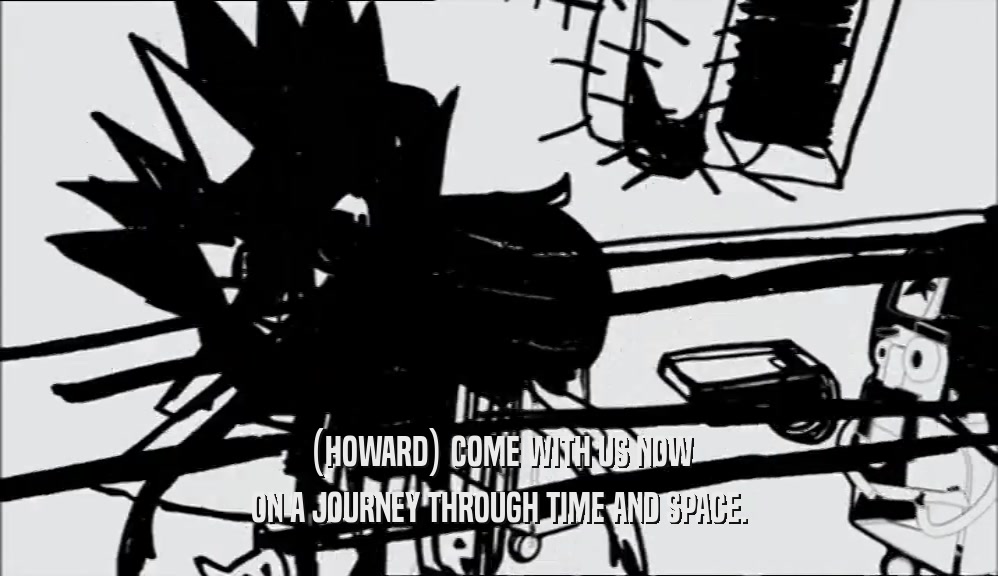 (HOWARD) COME WITH US NOW ON A JOURNEY THROUGH TIME AND SPACE. 
