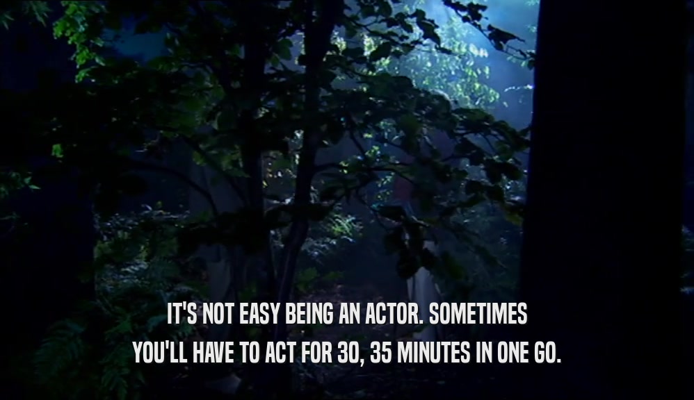 IT'S NOT EASY BEING AN ACTOR. SOMETIMES YOU'LL HAVE TO ACT FOR 30, 35 MINUTES IN ONE GO. 