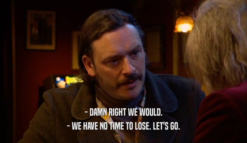 - DAMN RIGHT WE WOULD. - WE HAVE NO TIME TO LOSE. LET'S GO. 